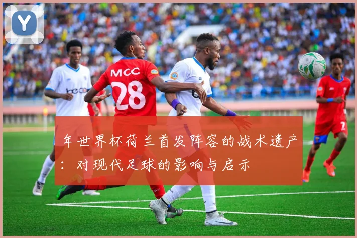 年世界杯荷兰首发阵容的战术遗产：对现代足球的影响与启示