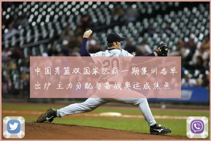 中国男篮双国家队新一期集训名单出炉 主力分配与备战奥运成焦点