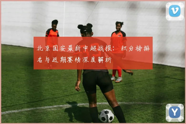 北京国安最新中超战报：积分榜排名与近期赛绩深度解析