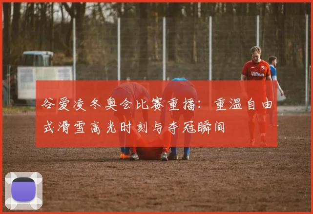 谷爱凌冬奥会比赛重播：重温自由式滑雪高光时刻与夺冠瞬间