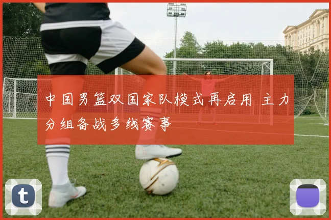 中国男篮双国家队模式再启用 主力分组备战多线赛事