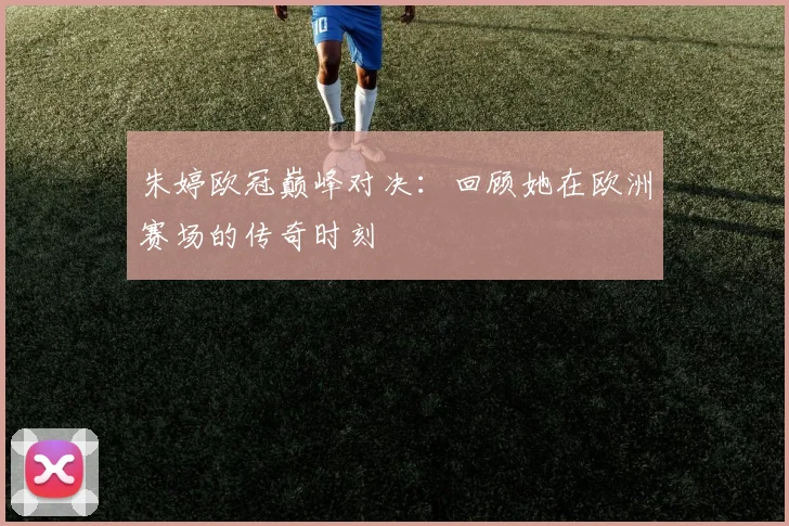 朱婷欧冠巅峰对决：回顾她在欧洲赛场的传奇时刻