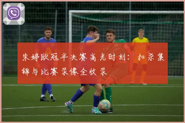 朱婷欧冠半决赛高光时刻：扣杀集锦与比赛录像全收录