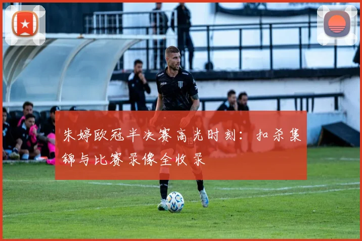 朱婷欧冠半决赛高光时刻：扣杀集锦与比赛录像全收录