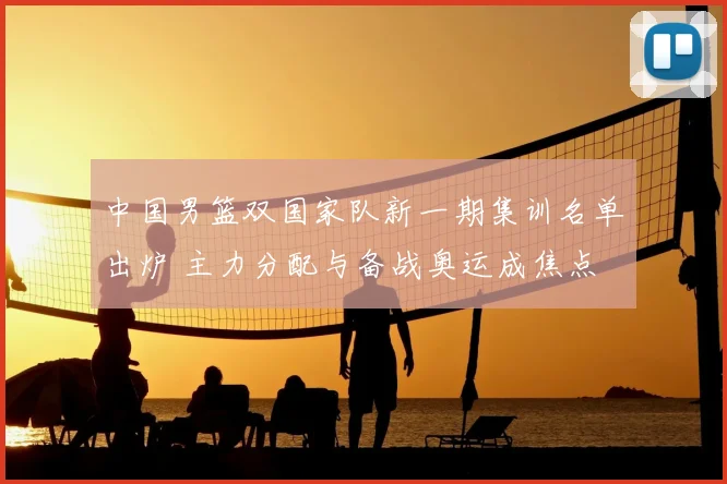 中国男篮双国家队新一期集训名单出炉 主力分配与备战奥运成焦点