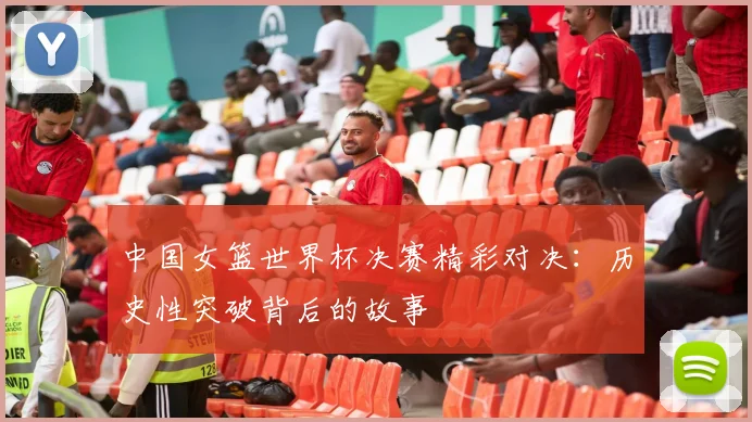 中国女篮世界杯决赛精彩对决:历史性突破背后的故事