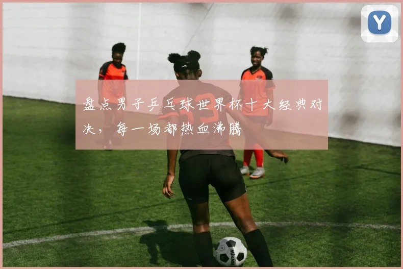 盘点男子乒乓球世界杯十大经典对决，每一场都热血沸腾