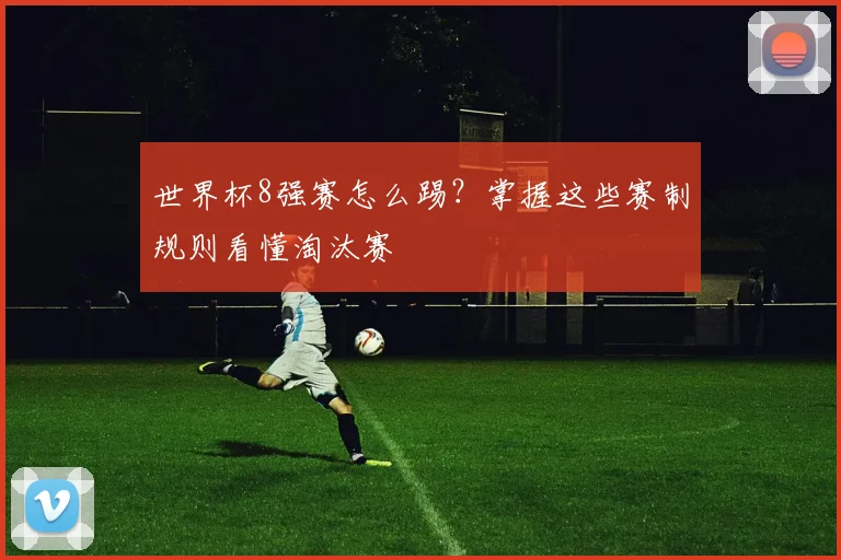 世界杯8强赛怎么踢?掌握这些赛制规则看懂淘汰赛