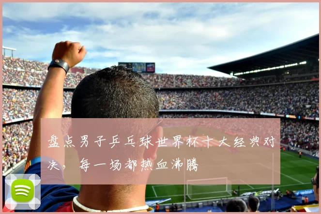 盘点男子乒乓球世界杯十大经典对决，每一场都热血沸腾