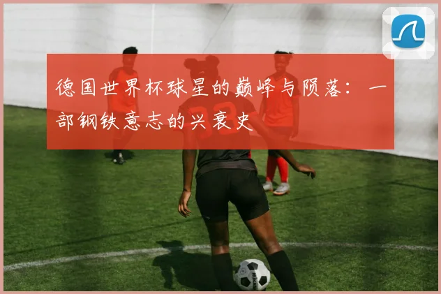 德国世界杯球星的巅峰与陨落：一部钢铁意志的兴衰史