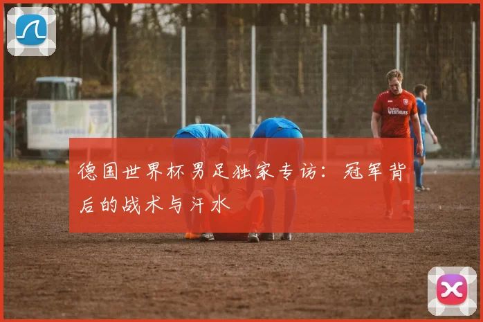 德国世界杯男足独家专访：冠军背后的战术与汗水