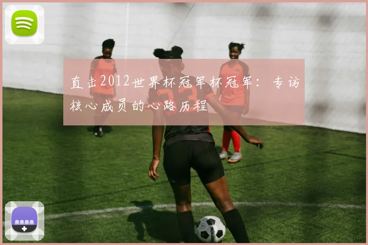 直击2012世界杯冠军杯冠军：专访核心成员的心路历程